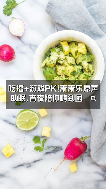 抖音萧萧乐原声播剧助眠视频封面：吃播+游戏PK！萧萧乐原声助眠，宵夜陪你嗨到困💤